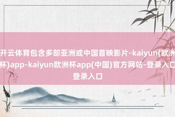 开云体育包含多部亚洲或中国首映影片-kaiyun(欧洲杯)app-kaiyun欧洲杯app(中国)官方网站-登录入口