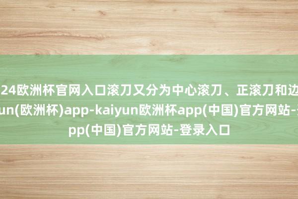 2024欧洲杯官网入口滚刀又分为中心滚刀、正滚刀和边滚刀-kaiyun(欧洲杯)app-kaiyun欧洲杯app(中国)官方网站-登录入口