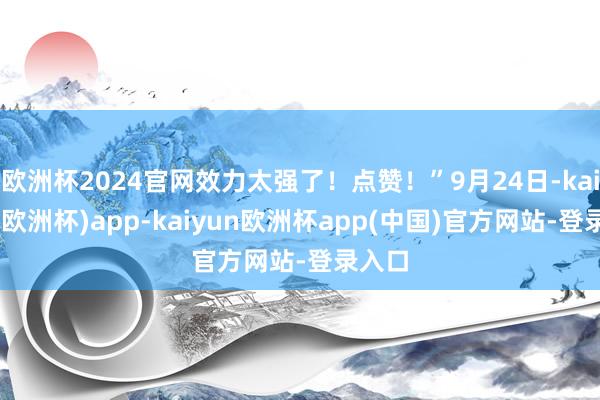 欧洲杯2024官网效力太强了！点赞！”9月24日-kaiyun(欧洲杯)app-kaiyun欧洲杯app(中国)官方网站-登录入口