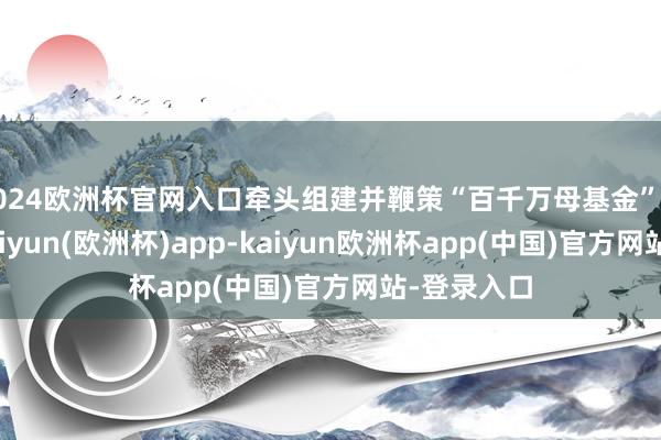 2024欧洲杯官网入口牵头组建并鞭策“百千万母基金”落地实施-kaiyun(欧洲杯)app-kaiyun欧洲杯app(中国)官方网站-登录入口