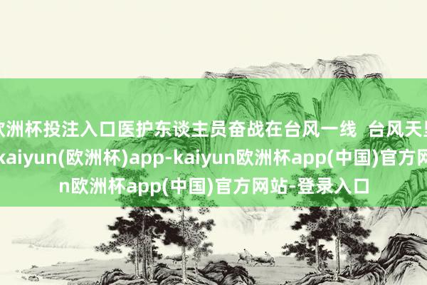欧洲杯投注入口医护东谈主员奋战在台风一线  台风天里宽恕壮盛命-kaiyun(欧洲杯)app-kaiyun欧洲杯app(中国)官方网站-登录入口