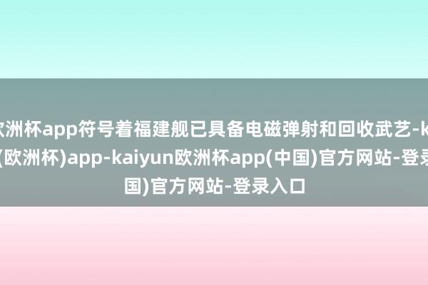 欧洲杯app符号着福建舰已具备电磁弹射和回收武艺-kaiyun(欧洲杯)app-kaiyun欧洲杯app(中国)官方网站-登录入口