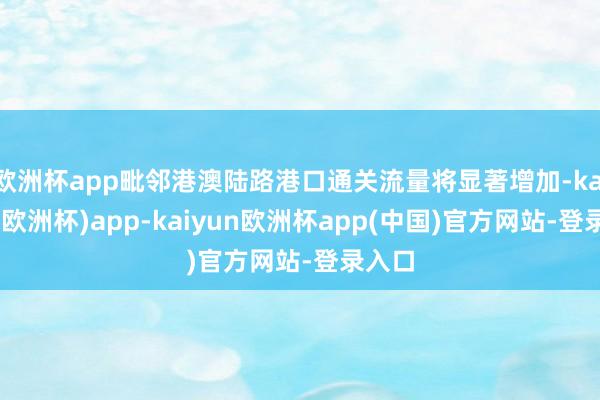 欧洲杯app毗邻港澳陆路港口通关流量将显著增加-kaiyun(欧洲杯)app-kaiyun欧洲杯app(中国)官方网站-登录入口