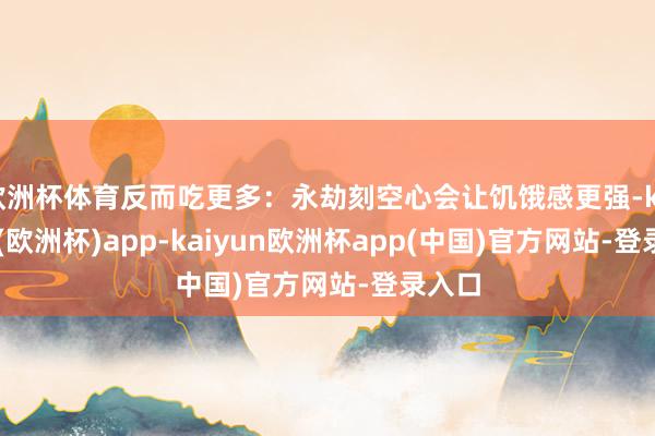 欧洲杯体育反而吃更多:永劫刻空心会让饥饿感更强-kaiyun(欧洲杯)app-kaiyun欧洲杯app(中国)官方网站-登录入口