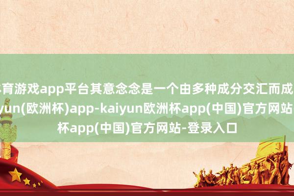 体育游戏app平台其意念念是一个由多种成分交汇而成的合座-kaiyun(欧洲杯)app-kaiyun欧洲杯app(中国)官方网站-登录入口