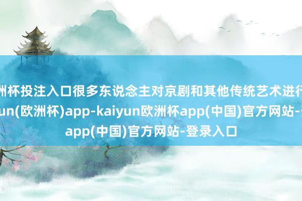 欧洲杯投注入口很多东说念主对京剧和其他传统艺术进行批判-kaiyun(欧洲杯)app-kaiyun欧洲杯app(中国)官方网站-登录入口