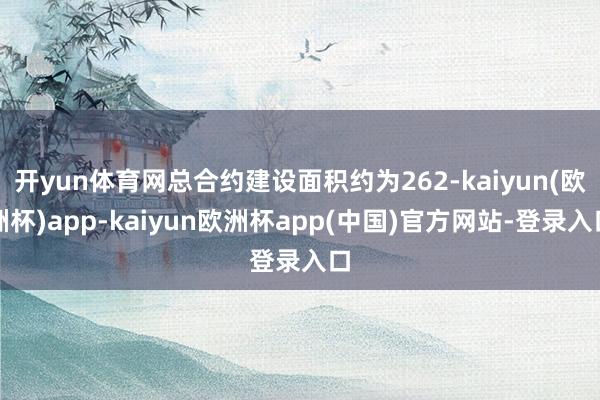 开yun体育网总合约建设面积约为262-kaiyun(欧洲杯)app-kaiyun欧洲杯app(中国)官方网站-登录入口