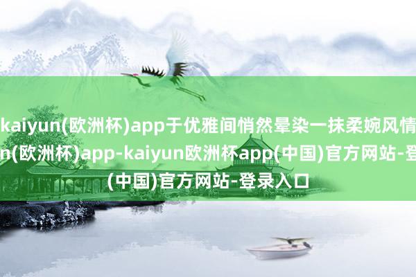 kaiyun(欧洲杯)app于优雅间悄然晕染一抹柔婉风情-kaiyun(欧洲杯)app-kaiyun欧洲杯app(中国)官方网站-登录入口