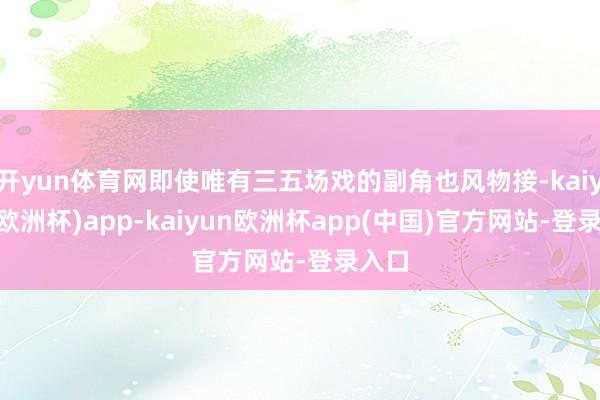 开yun体育网即使唯有三五场戏的副角也风物接-kaiyun(欧洲杯)app-kaiyun欧洲杯app(中国)官方网站-登录入口