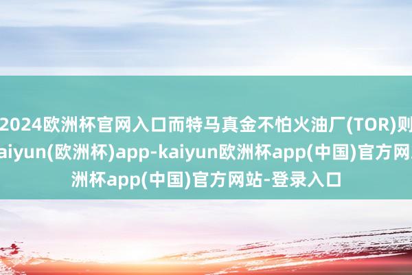 2024欧洲杯官网入口而特马真金不怕火油厂(TOR)则无间亏本-kaiyun(欧洲杯)app-kaiyun欧洲杯app(中国)官方网站-登录入口