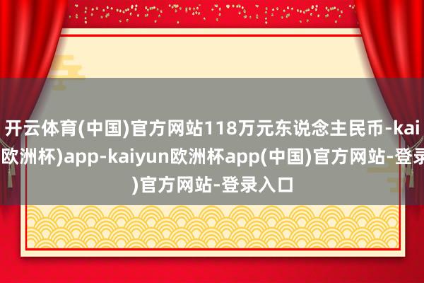 开云体育(中国)官方网站118万元东说念主民币-kaiyun(欧洲杯)app-kaiyun欧洲杯app(中国)官方网站-登录入口