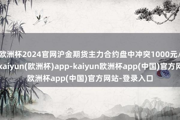 欧洲杯2024官网沪金期货主力合约盘中冲突1000元/克整数关隘-kaiyun(欧洲杯)app-kaiyun欧洲杯app(中国)官方网站-登录入口