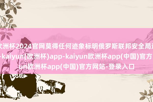 欧洲杯2024官网莫得任何迹象标明俄罗斯联邦安全局造谣了整件事情-kaiyun(欧洲杯)app-kaiyun欧洲杯app(中国)官方网站-登录入口