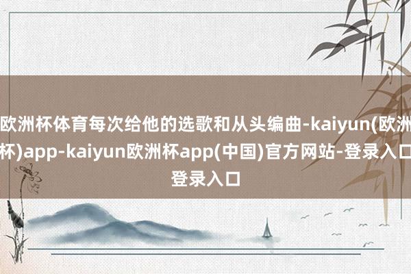 欧洲杯体育每次给他的选歌和从头编曲-kaiyun(欧洲杯)app-kaiyun欧洲杯app(中国)官方网站-登录入口