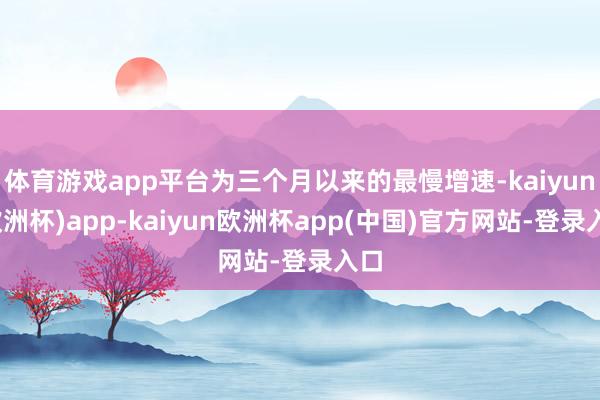 体育游戏app平台为三个月以来的最慢增速-kaiyun(欧洲杯)app-kaiyun欧洲杯app(中国)官方网站-登录入口