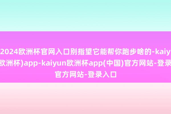 2024欧洲杯官网入口别指望它能帮你跑步啥的-kaiyun(欧洲杯)app-kaiyun欧洲杯app(中国)官方网站-登录入口