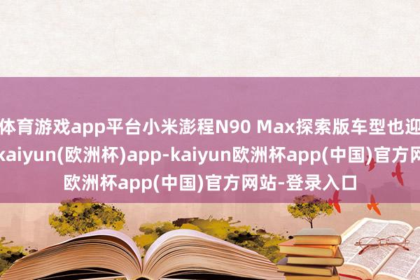 体育游戏app平台小米澎程N90 Max探索版车型也迎来首发亮相-kaiyun(欧洲杯)app-kaiyun欧洲杯app(中国)官方网站-登录入口