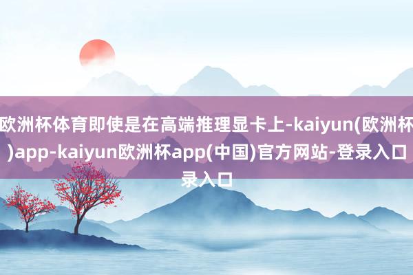 欧洲杯体育即使是在高端推理显卡上-kaiyun(欧洲杯)app-kaiyun欧洲杯app(中国)官方网站-登录入口