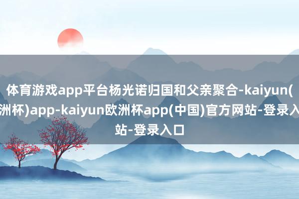 体育游戏app平台杨光诺归国和父亲聚合-kaiyun(欧洲杯)app-kaiyun欧洲杯app(中国)官方网站-登录入口