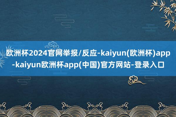欧洲杯2024官网举报/反应-kaiyun(欧洲杯)app-kaiyun欧洲杯app(中国)官方网站-登录入口