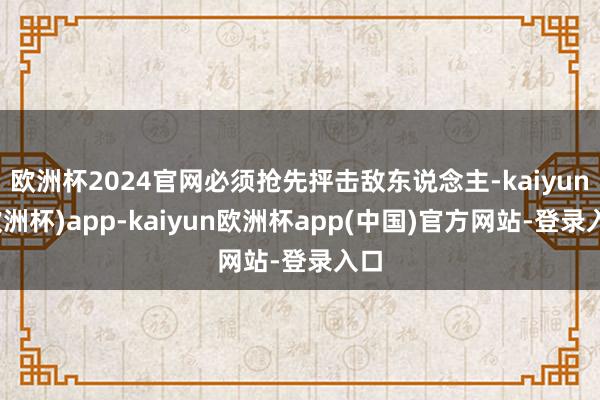 欧洲杯2024官网必须抢先抨击敌东说念主-kaiyun(欧洲杯)app-kaiyun欧洲杯app(中国)官方网站-登录入口