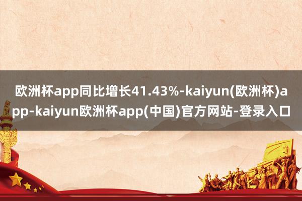 欧洲杯app同比增长41.43%-kaiyun(欧洲杯)app-kaiyun欧洲杯app(中国)官方网站-登录入口