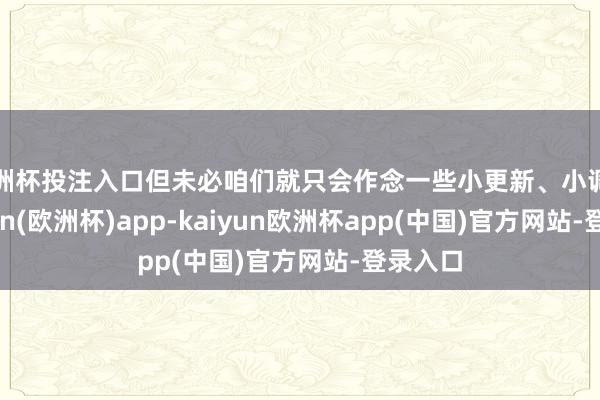 欧洲杯投注入口但未必咱们就只会作念一些小更新、小调动-kaiyun(欧洲杯)app-kaiyun欧洲杯app(中国)官方网站-登录入口