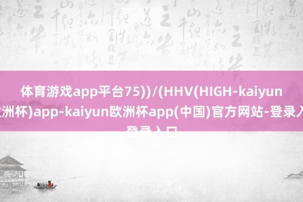 体育游戏app平台75))/(HHV(HIGH-kaiyun(欧洲杯)app-kaiyun欧洲杯app(中国)官方网站-登录入口