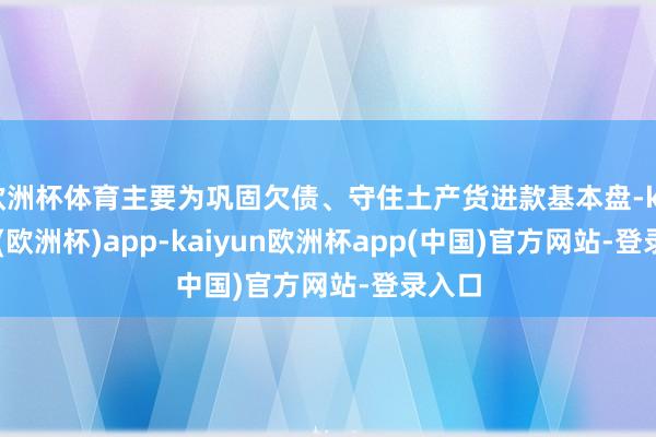 欧洲杯体育主要为巩固欠债、守住土产货进款基本盘-kaiyun(欧洲杯)app-kaiyun欧洲杯app(中国)官方网站-登录入口