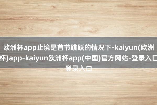 欧洲杯app止境是首节跳跃的情况下-kaiyun(欧洲杯)app-kaiyun欧洲杯app(中国)官方网站-登录入口