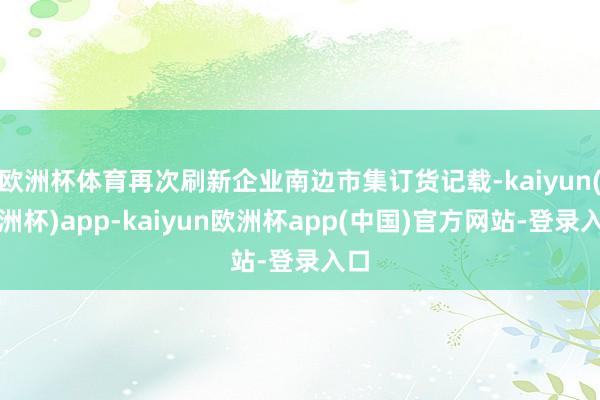 欧洲杯体育再次刷新企业南边市集订货记载-kaiyun(欧洲杯)app-kaiyun欧洲杯app(中国)官方网站-登录入口