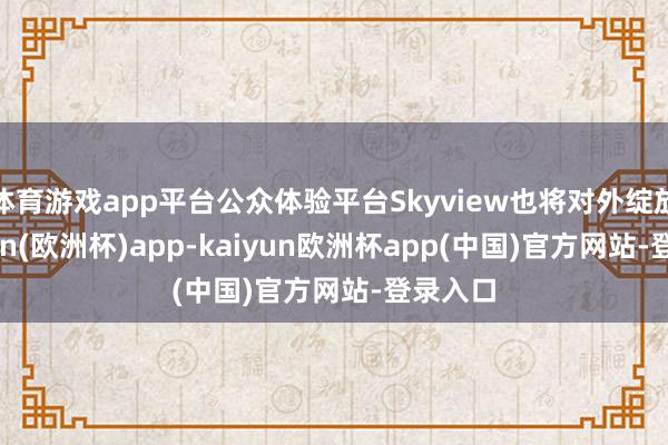 体育游戏app平台公众体验平台Skyview也将对外绽放-kaiyun(欧洲杯)app-kaiyun欧洲杯app(中国)官方网站-登录入口