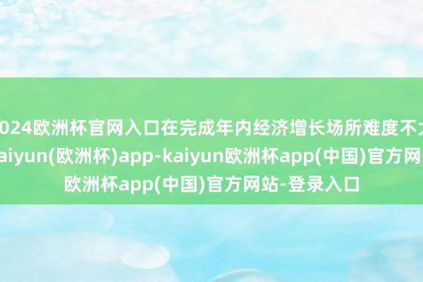 2024欧洲杯官网入口在完成年内经济增长场所难度不大的情况下-kaiyun(欧洲杯)app-kaiyun欧洲杯app(中国)官方网站-登录入口