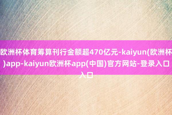欧洲杯体育筹算刊行金额超470亿元-kaiyun(欧洲杯)app-kaiyun欧洲杯app(中国)官方网站-登录入口