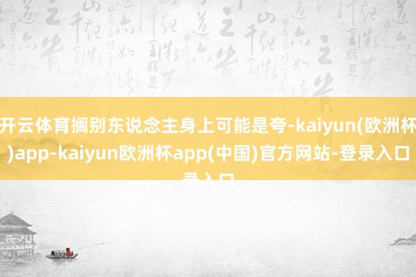 开云体育搁别东说念主身上可能是夸-kaiyun(欧洲杯)app-kaiyun欧洲杯app(中国)官方网站-登录入口