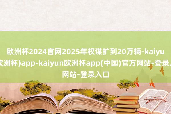 欧洲杯2024官网2025年权谋扩到20万辆-kaiyun(欧洲杯)app-kaiyun欧洲杯app(中国)官方网站-登录入口