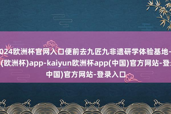 2024欧洲杯官网入口便前去九匠九非遗研学体验基地-kaiyun(欧洲杯)app-kaiyun欧洲杯app(中国)官方网站-登录入口