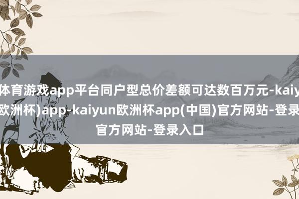 体育游戏app平台同户型总价差额可达数百万元-kaiyun(欧洲杯)app-kaiyun欧洲杯app(中国)官方网站-登录入口