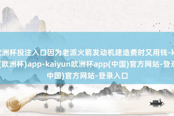 欧洲杯投注入口因为老派火箭发动机建造费时又用钱-kaiyun(欧洲杯)app-kaiyun欧洲杯app(中国)官方网站-登录入口