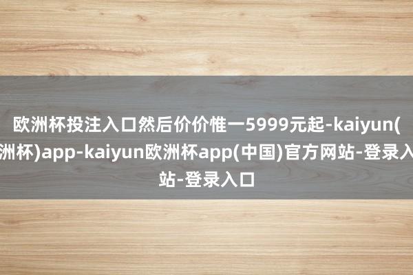欧洲杯投注入口然后价价惟一5999元起-kaiyun(欧洲杯)app-kaiyun欧洲杯app(中国)官方网站-登录入口