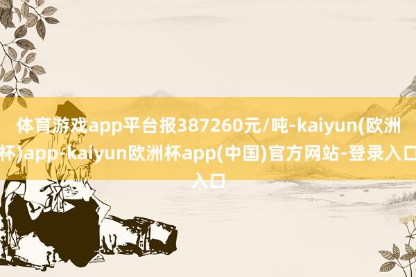 体育游戏app平台报387260元/吨-kaiyun(欧洲杯)app-kaiyun欧洲杯app(中国)官方网站-登录入口