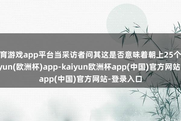 体育游戏app平台当采访者问其这是否意味着朝上25个基点时-kaiyun(欧洲杯)app-kaiyun欧洲杯app(中国)官方网站-登录入口