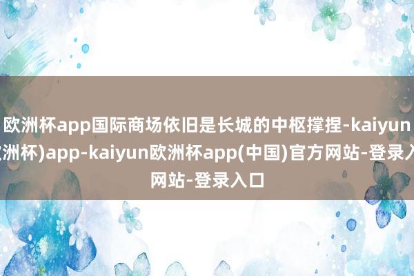 欧洲杯app国际商场依旧是长城的中枢撑捏-kaiyun(欧洲杯)app-kaiyun欧洲杯app(中国)官方网站-登录入口