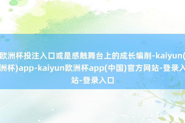 欧洲杯投注入口或是感触舞台上的成长编削-kaiyun(欧洲杯)app-kaiyun欧洲杯app(中国)官方网站-登录入口