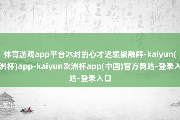 体育游戏app平台冰封的心才迟缓被融解-kaiyun(欧洲杯)app-kaiyun欧洲杯app(中国)官方网站-登录入口