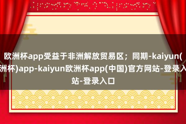 欧洲杯app受益于非洲解放贸易区；同期-kaiyun(欧洲杯)app-kaiyun欧洲杯app(中国)官方网站-登录入口