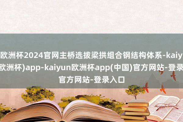 欧洲杯2024官网主桥选拔梁拱组合钢结构体系-kaiyun(欧洲杯)app-kaiyun欧洲杯app(中国)官方网站-登录入口