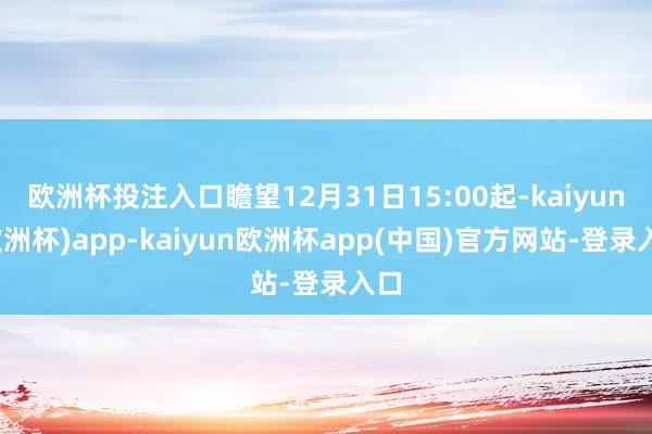 欧洲杯投注入口瞻望12月31日15:00起-kaiyun(欧洲杯)app-kaiyun欧洲杯app(中国)官方网站-登录入口