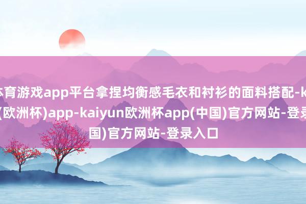 体育游戏app平台拿捏均衡感毛衣和衬衫的面料搭配-kaiyun(欧洲杯)app-kaiyun欧洲杯app(中国)官方网站-登录入口