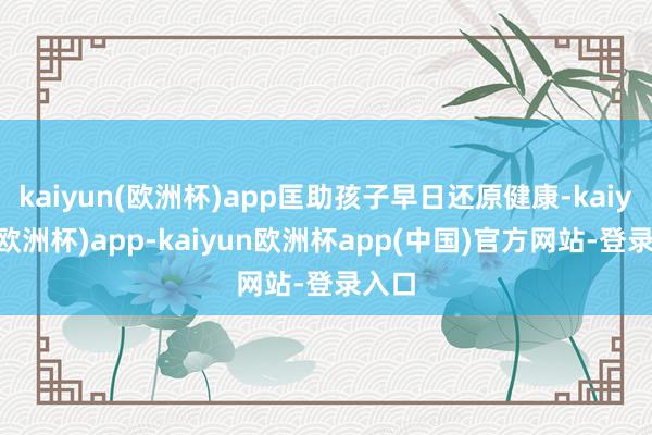kaiyun(欧洲杯)app匡助孩子早日还原健康-kaiyun(欧洲杯)app-kaiyun欧洲杯app(中国)官方网站-登录入口